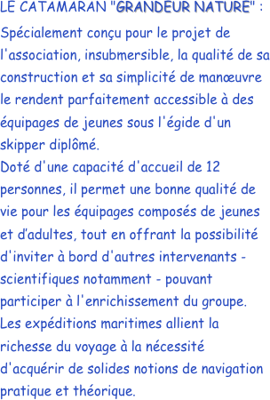 LE CATAMARAN "GRANDEUR NATURE" :
Spécialement conçu pour le projet de l'association, insubmersible, la qualité de sa construction et sa simplicité de manœuvre le rendent parfaitement accessible à des équipages de jeunes sous l'égide d'un skipper diplômé.Doté d'une capacité d'accueil de 12 personnes, il permet une bonne qualité de vie pour les équipages composés de jeunes et d’adultes, tout en offrant la possibilité d'inviter à bord d'autres intervenants - scientifiques notamment - pouvant participer à l'enrichissement du groupe.Les expéditions maritimes allient la richesse du voyage à la nécessité d'acquérir de solides notions de navigation pratique et théorique. 


